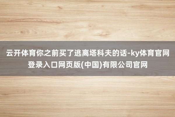 云开体育你之前买了逃离塔科夫的话-ky体育官网登录入口网页版(中国)有限公司官网