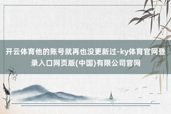 开云体育他的账号就再也没更新过-ky体育官网登录入口网页版(中国)有限公司官网