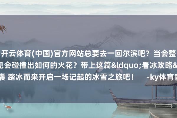 开云体育(中国)官方网站总要去一回尔滨吧？当会整活的尔滨和亚冬会相见会碰撞出如何的火花？带上这篇&ldquo;看冰攻略&rdquo;飞速打理行囊 踏冰而来开启一场记起的冰雪之旅吧！    -ky体育官网登录入口网页版(中国)有限公司官网
