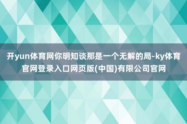 开yun体育网你明知谈那是一个无解的局-ky体育官网登录入口网页版(中国)有限公司官网