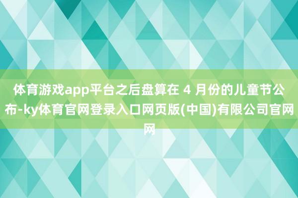 体育游戏app平台之后盘算在 4 月份的儿童节公布-ky体育官网登录入口网页版(中国)有限公司官网