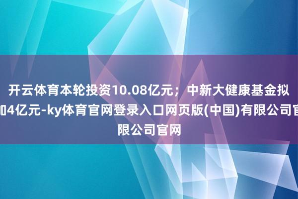 开云体育本轮投资10.08亿元；中新大健康基金拟参加4亿元-ky体育官网登录入口网页版(中国)有限公司官网