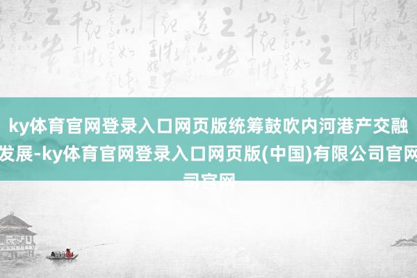 ky体育官网登录入口网页版统筹鼓吹内河港产交融发展-ky体育官网登录入口网页版(中国)有限公司官网