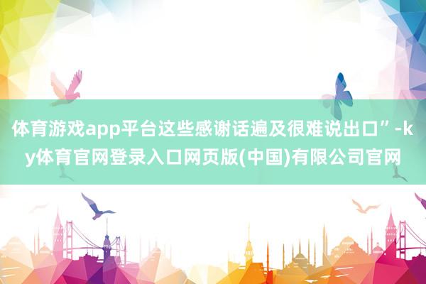 体育游戏app平台这些感谢话遍及很难说出口”-ky体育官网登录入口网页版(中国)有限公司官网