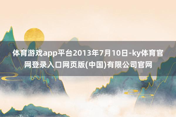 体育游戏app平台2013年7月10日-ky体育官网登录入口网页版(中国)有限公司官网