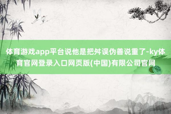 体育游戏app平台说他是把舛误伪善说重了-ky体育官网登录入口网页版(中国)有限公司官网