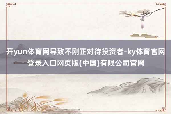 开yun体育网导致不刚正对待投资者-ky体育官网登录入口网页版(中国)有限公司官网