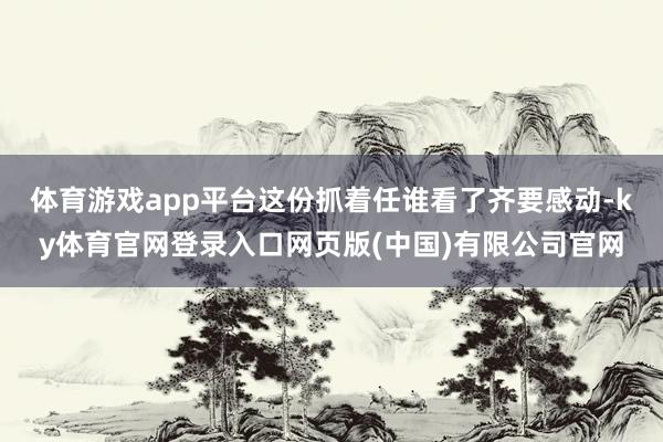 体育游戏app平台这份抓着任谁看了齐要感动-ky体育官网登录入口网页版(中国)有限公司官网