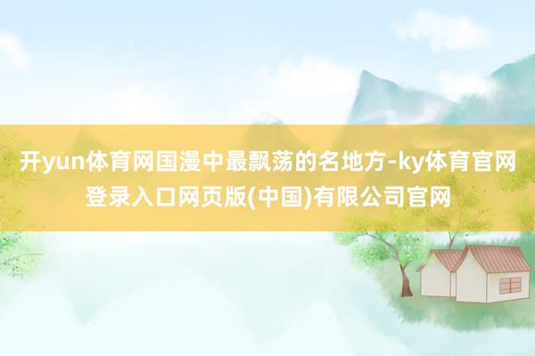 开yun体育网国漫中最飘荡的名地方-ky体育官网登录入口网页版(中国)有限公司官网