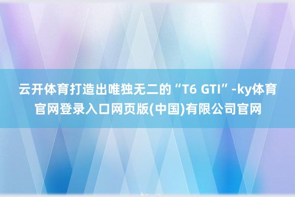 云开体育打造出唯独无二的“T6 GTI”-ky体育官网登录入口网页版(中国)有限公司官网