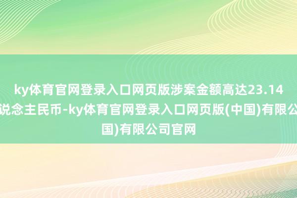 ky体育官网登录入口网页版涉案金额高达23.14亿元东说念主民币-ky体育官网登录入口网页版(中国)有限公司官网
