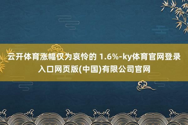 云开体育涨幅仅为哀怜的 1.6%-ky体育官网登录入口网页版(中国)有限公司官网