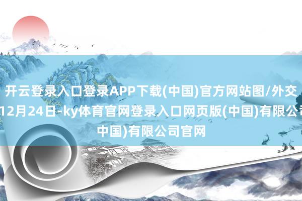 开云登录入口登录APP下载(中国)官方网站图/外交媒体  12月24日-ky体育官网登录入口网页版(中国)有限公司官网