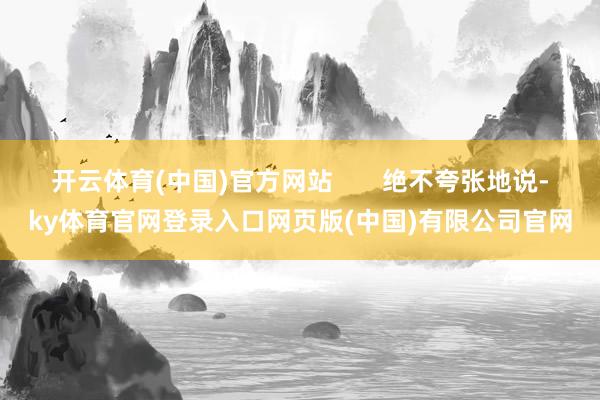 开云体育(中国)官方网站       绝不夸张地说-ky体育官网登录入口网页版(中国)有限公司官网