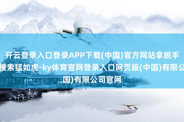 开云登录入口登录APP下载(中国)官方网站拿脱手机一通搜索猛如虎-ky体育官网登录入口网页版(中国)有限公司官网