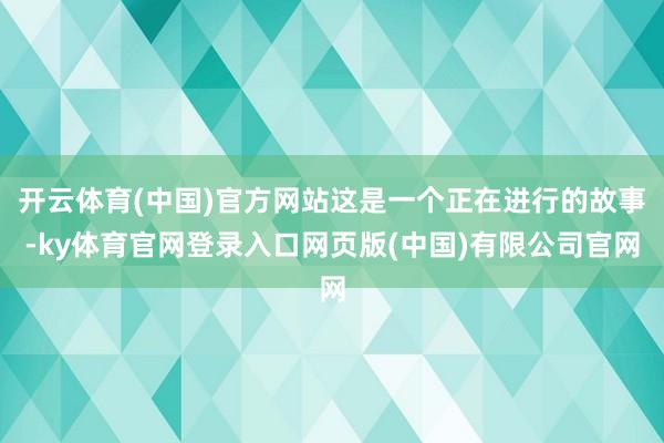 开云体育(中国)官方网站这是一个正在进行的故事-ky体育官网登录入口网页版(中国)有限公司官网