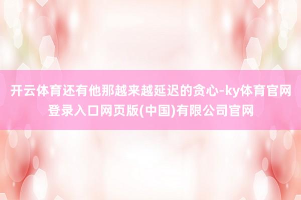 开云体育还有他那越来越延迟的贪心-ky体育官网登录入口网页版(中国)有限公司官网