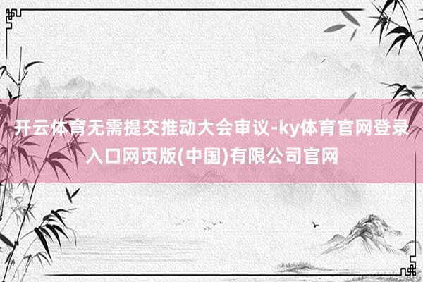 开云体育无需提交推动大会审议-ky体育官网登录入口网页版(中国)有限公司官网