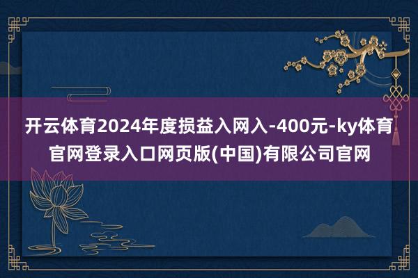 开云体育2024年度损益入网入-400元-ky体育官网登录入口网页版(中国)有限公司官网
