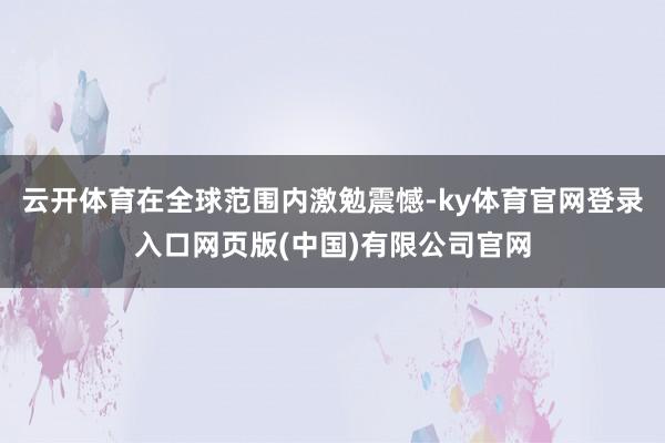 云开体育在全球范围内激勉震憾-ky体育官网登录入口网页版(中国)有限公司官网