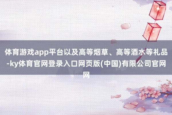 体育游戏app平台以及高等烟草、高等酒水等礼品-ky体育官网登录入口网页版(中国)有限公司官网