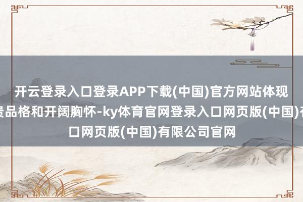 开云登录入口登录APP下载(中国)官方网站体现了刘备的华贵品格和开阔胸怀-ky体育官网登录入口网页版(中国)有限公司官网