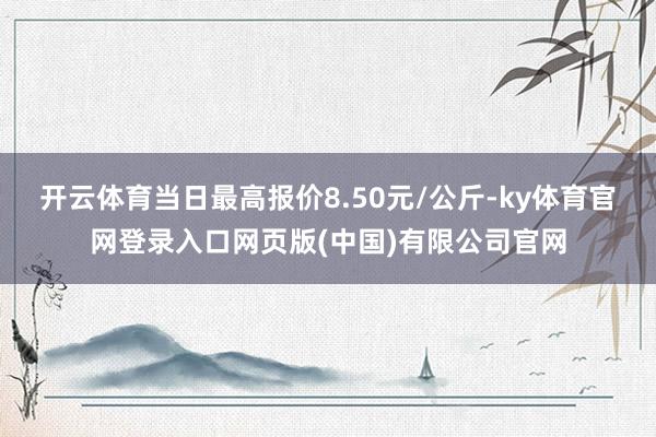开云体育当日最高报价8.50元/公斤-ky体育官网登录入口网页版(中国)有限公司官网