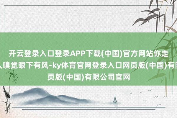 开云登录入口登录APP下载(中国)官方网站你走在路上王人嗅觉眼下有风-ky体育官网登录入口网页版(中国)有限公司官网