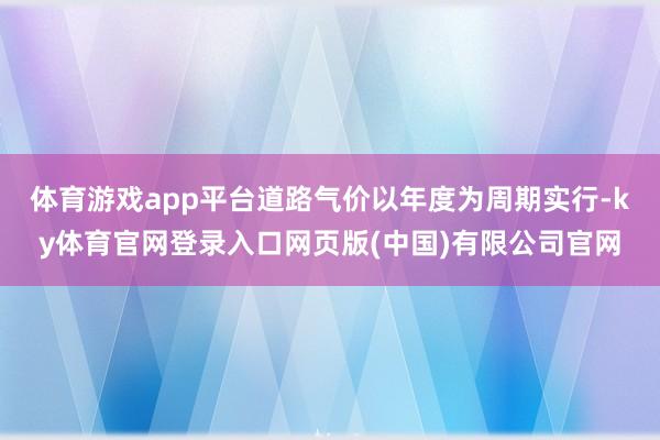 体育游戏app平台道路气价以年度为周期实行-ky体育官网登录入口网页版(中国)有限公司官网