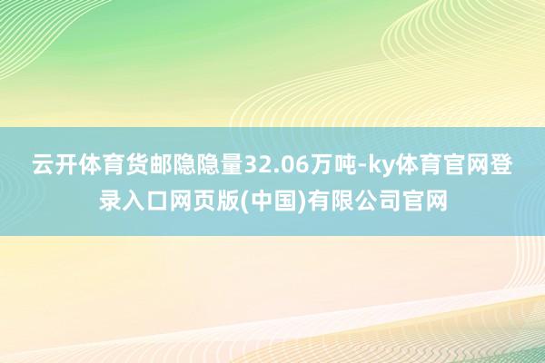 云开体育货邮隐隐量32.06万吨-ky体育官网登录入口网页版(中国)有限公司官网