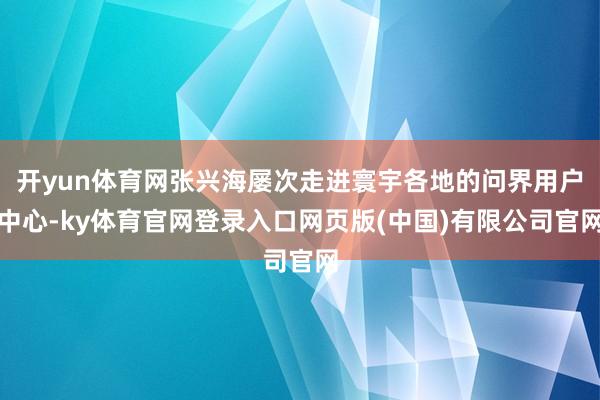 开yun体育网张兴海屡次走进寰宇各地的问界用户中心-ky体育官网登录入口网页版(中国)有限公司官网