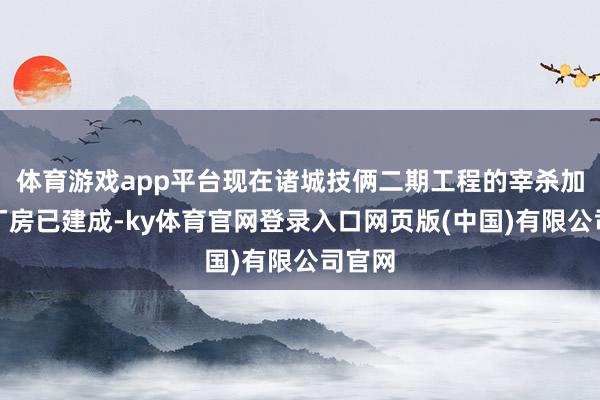 体育游戏app平台现在诸城技俩二期工程的宰杀加工场厂房已建成-ky体育官网登录入口网页版(中国)有限公司官网