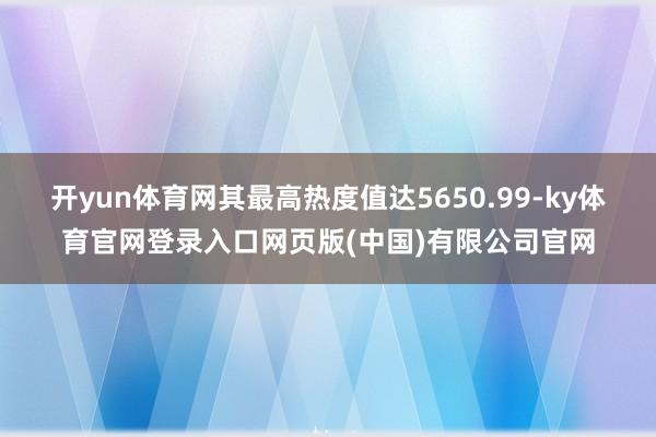 开yun体育网其最高热度值达5650.99-ky体育官网登录入口网页版(中国)有限公司官网