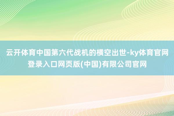 云开体育中国第六代战机的横空出世-ky体育官网登录入口网页版(中国)有限公司官网