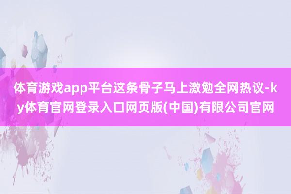 体育游戏app平台这条骨子马上激勉全网热议-ky体育官网登录入口网页版(中国)有限公司官网