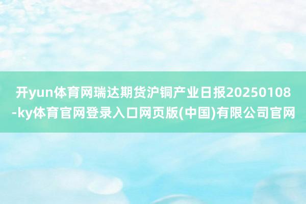 开yun体育网瑞达期货沪铜产业日报20250108-ky体育官网登录入口网页版(中国)有限公司官网