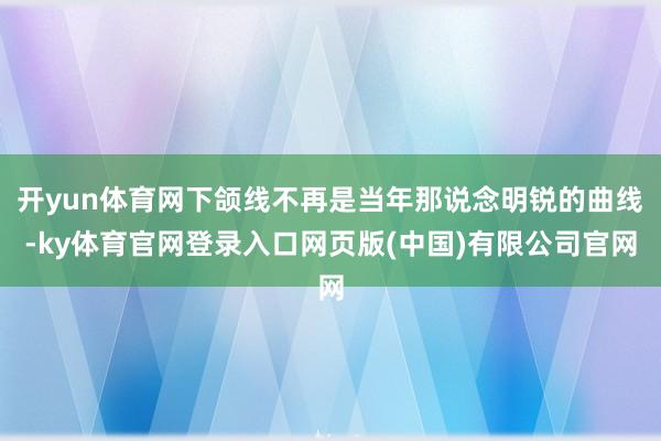 开yun体育网下颌线不再是当年那说念明锐的曲线-ky体育官网登录入口网页版(中国)有限公司官网