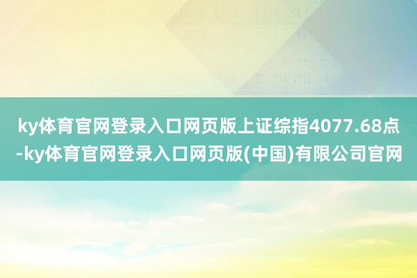 ky体育官网登录入口网页版上证综指4077.68点-ky体育官网登录入口网页版(中国)有限公司官网