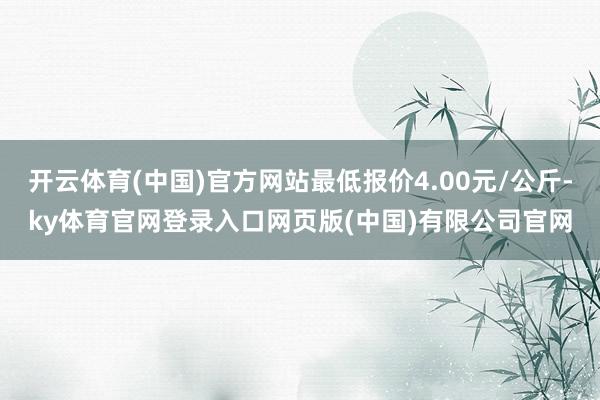 开云体育(中国)官方网站最低报价4.00元/公斤-ky体育官网登录入口网页版(中国)有限公司官网