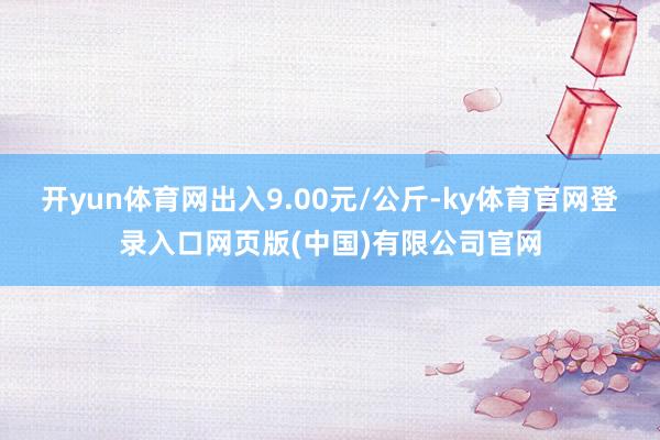 开yun体育网出入9.00元/公斤-ky体育官网登录入口网页版(中国)有限公司官网