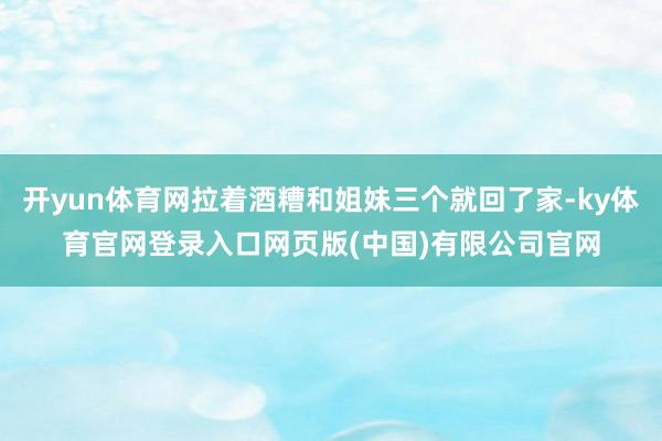 开yun体育网拉着酒糟和姐妹三个就回了家-ky体育官网登录入口网页版(中国)有限公司官网