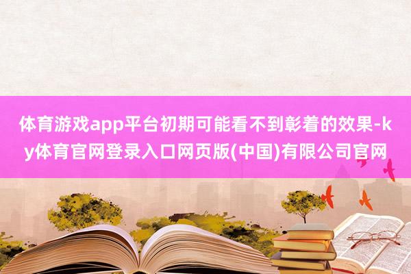 体育游戏app平台初期可能看不到彰着的效果-ky体育官网登录入口网页版(中国)有限公司官网