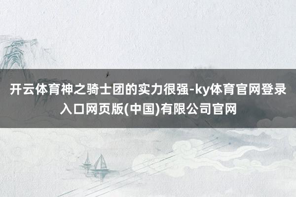 开云体育神之骑士团的实力很强-ky体育官网登录入口网页版(中国)有限公司官网
