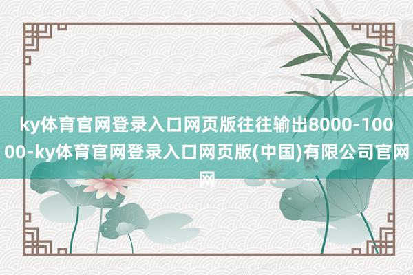 ky体育官网登录入口网页版往往输出8000-10000-ky体育官网登录入口网页版(中国)有限公司官网