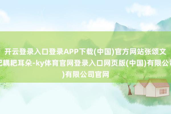开云登录入口登录APP下载(中国)官方网站张颂文仍是妃耦耙耳朵-ky体育官网登录入口网页版(中国)有限公司官网