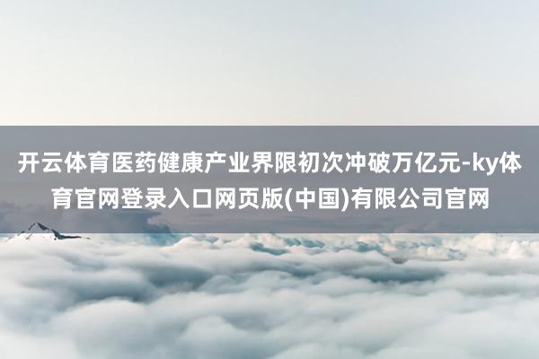 开云体育医药健康产业界限初次冲破万亿元-ky体育官网登录入口网页版(中国)有限公司官网