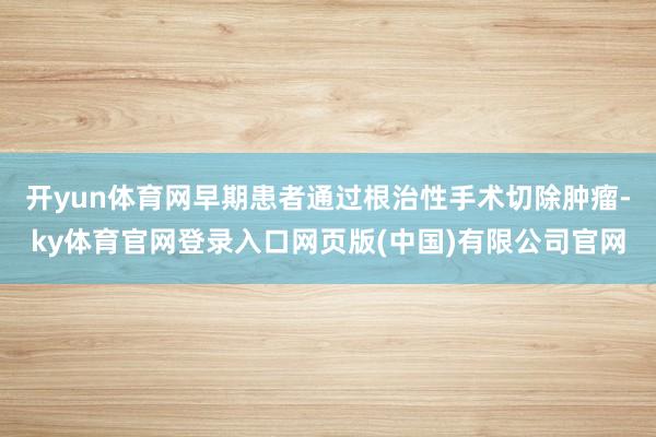 开yun体育网早期患者通过根治性手术切除肿瘤-ky体育官网登录入口网页版(中国)有限公司官网