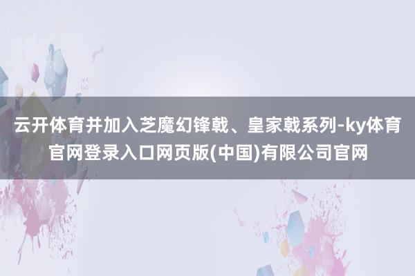 云开体育并加入芝魔幻锋戟、皇家戟系列-ky体育官网登录入口网页版(中国)有限公司官网