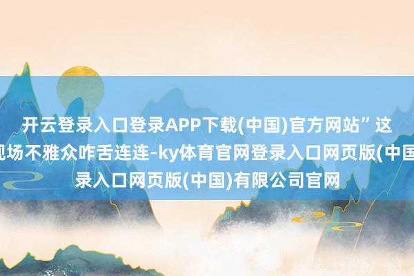 开云登录入口登录APP下载(中国)官方网站”这一数字平直令现场不雅众咋舌连连-ky体育官网登录入口网页版(中国)有限公司官网
