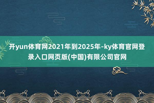 开yun体育网2021年到2025年-ky体育官网登录入口网页版(中国)有限公司官网